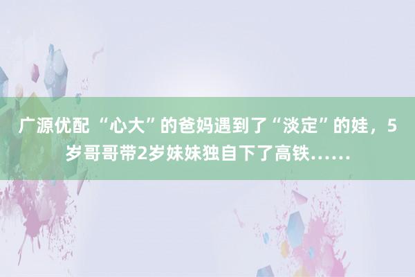 广源优配 “心大”的爸妈遇到了“淡定”的娃，5岁哥哥带2岁妹妹独自下了高铁……