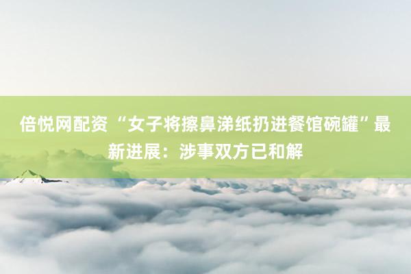 倍悦网配资 “女子将擦鼻涕纸扔进餐馆碗罐”最新进展：涉事双方已和解