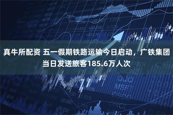 真牛所配资 五一假期铁路运输今日启动，广铁集团当日发送旅客185.6万人次