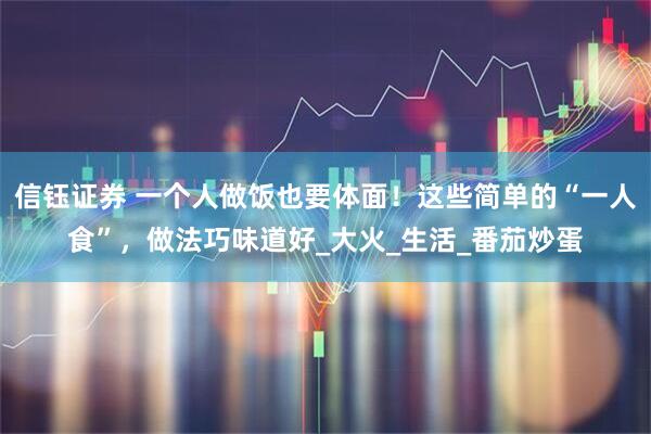 信钰证券 一个人做饭也要体面！这些简单的“一人食”，做法巧味道好_大火_生活_番茄炒蛋