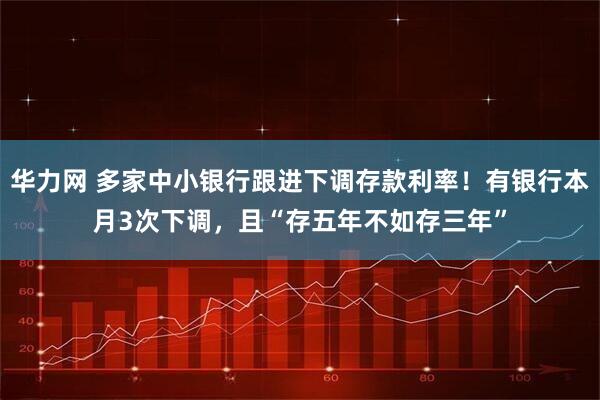 华力网 多家中小银行跟进下调存款利率！有银行本月3次下调，且“存五年不如存三年”