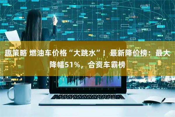 趣策略 燃油车价格“大跳水”！最新降价榜：最大降幅51%，合资车霸榜