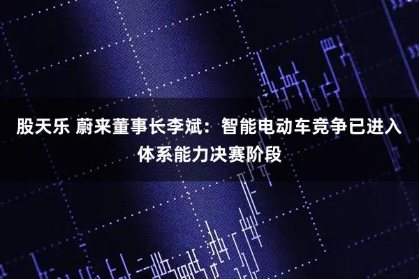 股天乐 蔚来董事长李斌：智能电动车竞争已进入体系能力决赛阶段