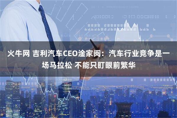 火牛网 吉利汽车CEO淦家阅：汽车行业竞争是一场马拉松 不能只盯眼前繁华