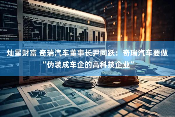 灿星财富 奇瑞汽车董事长尹同跃：奇瑞汽车要做“伪装成车企的高科技企业”